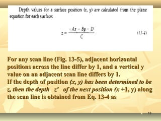 For any scan line (Fig. 13-5), adjacent horizontalFor any scan line (Fig. 13-5), adjacent horizontal
positions across the line differ by 1, and a vertical ypositions across the line differ by 1, and a vertical y
value on an adjacent scan line differs by 1.value on an adjacent scan line differs by 1.
If the depth of positionIf the depth of position (x, y) has been determined to be(x, y) has been determined to be
z, then the depth z' of the next position (x +z, then the depth z' of the next position (x +1, y) along1, y) along
the scan line is obtained from Eq. 13-4 asthe scan line is obtained from Eq. 13-4 as
1313
 