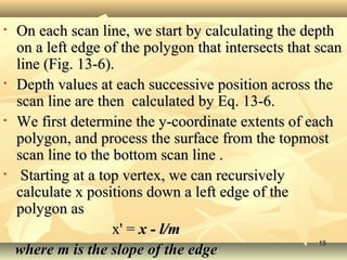 • On each scan line, we start by calculating the depthOn each scan line, we start by calculating the depth
on a left edge of the polygon that intersects that scanon a left edge of the polygon that intersects that scan
line (Fig. 13-6).line (Fig. 13-6).
• Depth values at each successive position across theDepth values at each successive position across the
scan line are then calculated by Eq. 13-6.scan line are then calculated by Eq. 13-6.
• We first determine the y-coordinate extents of eachWe first determine the y-coordinate extents of each
polygon, and process the surface from the topmostpolygon, and process the surface from the topmost
scan line to the bottom scan line .scan line to the bottom scan line .
• Starting at a top vertex, we can recursivelyStarting at a top vertex, we can recursively
calculate x positions down a left edge of thecalculate x positions down a left edge of the
polygon aspolygon as
x' =x' = x - l/mx - l/m
where m is the slope of the edgewhere m is the slope of the edge
1515
 