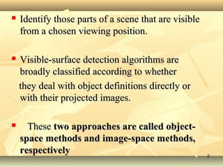  Identify those parts of a scene that are visibleIdentify those parts of a scene that are visible
from a chosen viewing position.from a chosen viewing position.
 Visible-surface detection algorithms areVisible-surface detection algorithms are
broadly classified according to whetherbroadly classified according to whether
they deal with object definitions directly orthey deal with object definitions directly or
with their projected images.with their projected images.
 TheseThese two approaches are called object-two approaches are called object-
space methods and image-space methods,space methods and image-space methods,
respectivelyrespectively 22
 