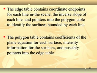  The edge table contains coordinate endpointsThe edge table contains coordinate endpoints
for each line in-the scene, the inverse slope offor each line in-the scene, the inverse slope of
each line, and pointers into the polygon tableeach line, and pointers into the polygon table
to identify the surfaces bounded by each lineto identify the surfaces bounded by each line
 The polygon table contains coefficients of theThe polygon table contains coefficients of the
plane equation for each surface, intensityplane equation for each surface, intensity
information for the surfaces, and possiblyinformation for the surfaces, and possibly
pointers into the edge tablepointers into the edge table
2323
 