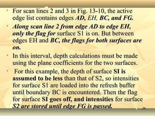• For scan lines 2 and 3 in Fig. 13-10, the activeFor scan lines 2 and 3 in Fig. 13-10, the active
edge list contains edgesedge list contains edges AD,AD, EH,EH, BC, and FG.BC, and FG.
• Along scan line 2 from edge AD to edge EH,Along scan line 2 from edge AD to edge EH,
only the flag foronly the flag for surface S1 is on. But betweensurface S1 is on. But between
edges EH andedges EH and BC, the flags for both surfaces areBC, the flags for both surfaces are
on.on.
• In this interval, depth calculations must be madeIn this interval, depth calculations must be made
using the plane coefficients for the two surfaces.using the plane coefficients for the two surfaces.
• For this example, the depth of surfaceFor this example, the depth of surface SI isSI is
assumed to be lessassumed to be less than that of S2, so intensitiesthan that of S2, so intensities
for surface S1 are loaded into the refresh bufferfor surface S1 are loaded into the refresh buffer
until boundary BC is encountered. Then the flaguntil boundary BC is encountered. Then the flag
for surfacefor surface SI goes off, and intensitiesSI goes off, and intensities for surfacefor surface
S2 are stored until edge FG is passed.S2 are stored until edge FG is passed. 2626
 