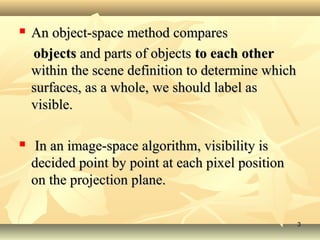  An object-space method comparesAn object-space method compares
objectsobjects and parts of objectsand parts of objects to each otherto each other
within the scene definition to determine whichwithin the scene definition to determine which
surfaces, as a whole, we should label assurfaces, as a whole, we should label as
visible.visible.
 In an image-space algorithm, visibility isIn an image-space algorithm, visibility is
decided point by point at each pixel positiondecided point by point at each pixel position
on the projection plane.on the projection plane.
33
 