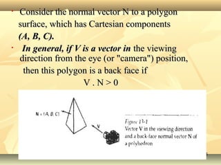 • Consider the normal vector N to a polygonConsider the normal vector N to a polygon
surface, which has Cartesian componentssurface, which has Cartesian components
(A, B, C).(A, B, C).
• In general, if V is a vector inIn general, if V is a vector in the viewingthe viewing
direction from the eye (or "camera") position,direction from the eye (or "camera") position,
then this polygon is a back face ifthen this polygon is a back face if
V . N > 0V . N > 0
55
 