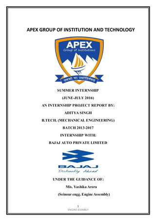 1
ENGINEASSMBLY
APEX GROUP OF INSTITUTION AND TECHNOLOGY
SUMMER INTERNSHIP
(JUNE-JULY 2016)
AN INTERNSHIP PROJECT REPORT BY:
ADITYA SINGH
B.TECH. (MECHANICAL ENGINEERING)
BATCH 2013-2017
INTERNSHIP WITH:
BAJAJ AUTO PRIVATE LIMITED
UNDER THE GUIDANCE OF:
Mis. Yashika Arora
(Seinour engg. Engine Assembly)
 