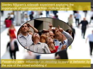 Stanley Milgram’s sidewalk experiment exploring the
importance of reinforcement from multiple people




Passersby were influenced in deciding to copy a behavior by
the size of the crowd exhibiting it                   Photo by David Sim
 