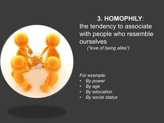 3. HOMOPHILY:
the tendency to associate
with people who resemble
ourselves
   (“love of being alike”)




For example:
• By power
• By age
• By education
• By social status
 