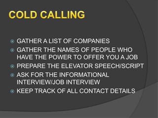    GATHER A LIST OF COMPANIES
   GATHER THE NAMES OF PEOPLE WHO
    HAVE THE POWER TO OFFER YOU A JOB
   PREPARE THE ELEVATOR SPEECH/SCRIPT
   ASK FOR THE INFORMATIONAL
    INTERVIEW/JOB INTERVIEW
   KEEP TRACK OF ALL CONTACT DETAILS
 