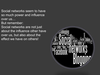 Social networks seem to have
so much power and influence
over us…
But remember:
Social networks are not just
about the influence other have
over us, but also about the
effect we have on others!
 