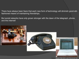 There have always been fears that each new form of technology will diminish good-old-
fashioned means of maintaining friendships.

But social networks have only grown stronger with the dawn of the telegraph, phone,
and the internet!




                                                        Photos by Alexander O'Neill, Johnny Jupiter Photo and vanz, Flickr
 