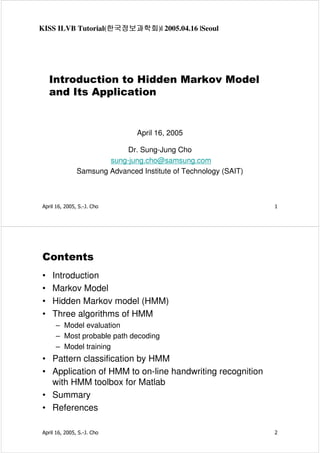 KISS ILVB Tutorial(한국정보과학회 2005.04.16 |Seoul
한국정보과학회)|
한국정보과학회

Introduction to Hidden Markov Model
and Its Application

April 16, 2005
Dr. Sung-Jung Cho
sung-jung.cho@samsung.com
Samsung Advanced Institute of Technology (SAIT)

April 16, 2005, S.-J. Cho

1

Contents
•
•
•
•

Introduction
Markov Model
Hidden Markov model (HMM)
Three algorithms of HMM
– Model evaluation
– Most probable path decoding
– Model training

• Pattern classification by HMM
• Application of HMM to on-line handwriting recognition
with HMM toolbox for Matlab
• Summary
• References
April 16, 2005, S.-J. Cho

2

 