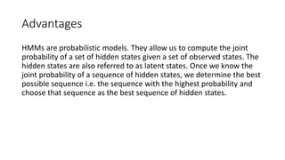 Advantages
HMMs are probabilistic models. They allow us to compute the joint
probability of a set of hidden states given a set of observed states. The
hidden states are also referred to as latent states. Once we know the
joint probability of a sequence of hidden states, we determine the best
possible sequence i.e. the sequence with the highest probability and
choose that sequence as the best sequence of hidden states.
 
