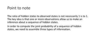 Point to note
The ratio of hidden states to observed states is not necessarily 1 is to 1.
The key idea is that one or more observations allow us to make an
inference about a sequence of hidden states.
In order to compute the joint probability of a sequence of hidden
states, we need to assemble three types of information.
 