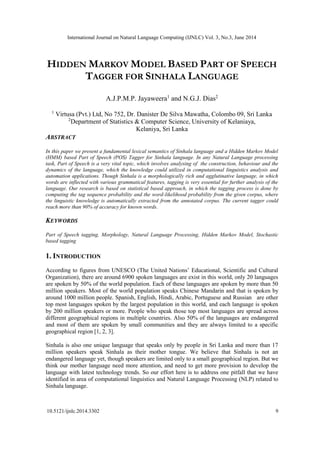 International Journal on Natural Language Computing (IJNLC) Vol. 3, No.3, June 2014
10.5121/ijnlc.2014.3302 9
HIDDEN MARKOV MODEL BASED PART OF SPEECH
TAGGER FOR SINHALA LANGUAGE
A.J.P.M.P. Jayaweera1
and N.G.J. Dias2
1
Virtusa (Pvt.) Ltd, No 752, Dr. Danister De Silva Mawatha, Colombo 09, Sri Lanka
2
Department of Statistics & Computer Science, University of Kelaniaya,
Kelaniya, Sri Lanka
ABSTRACT
In this paper we present a fundamental lexical semantics of Sinhala language and a Hidden Markov Model
(HMM) based Part of Speech (POS) Tagger for Sinhala language. In any Natural Language processing
task, Part of Speech is a very vital topic, which involves analysing of the construction, behaviour and the
dynamics of the language, which the knowledge could utilized in computational linguistics analysis and
automation applications. Though Sinhala is a morphologically rich and agglutinative language, in which
words are inflected with various grammatical features, tagging is very essential for further analysis of the
language. Our research is based on statistical based approach, in which the tagging process is done by
computing the tag sequence probability and the word-likelihood probability from the given corpus, where
the linguistic knowledge is automatically extracted from the annotated corpus. The current tagger could
reach more than 90% of accuracy for known words.
KEYWORDS
Part of Speech tagging, Morphology, Natural Language Processing, Hidden Markov Model, Stochastic
based tagging
1. INTRODUCTION
According to figures from UNESCO (The United Nations’ Educational, Scientific and Cultural
Organization), there are around 6900 spoken languages are exist in this world, only 20 languages
are spoken by 50% of the world population. Each of these languages are spoken by more than 50
million speakers. Most of the world population speaks Chinese Mandarin and that is spoken by
around 1000 million people. Spanish, English, Hindi, Arabic, Portuguese and Russian are other
top most languages spoken by the largest population in this world, and each language is spoken
by 200 million speakers or more. People who speak those top most languages are spread across
different geographical regions in multiple countries. Also 50% of the languages are endangered
and most of them are spoken by small communities and they are always limited to a specific
geographical region [1, 2, 3].
Sinhala is also one unique language that speaks only by people in Sri Lanka and more than 17
million speakers speak Sinhala as their mother tongue. We believe that Sinhala is not an
endangered language yet, though speakers are limited only to a small geographical region. But we
think our mother language need more attention, and need to get more provision to develop the
language with latest technology trends. So our effort here is to address one pitfall that we have
identified in area of computational linguistics and Natural Language Processing (NLP) related to
Sinhala language.
 