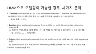 HMM으로 모델링이 가능한 경우, 세가지 문제
• Likelihood: Given an HMM λ = (A, B) and an observation sequence O, determine the likelihood P(O l λ)
ex) 희원이가 아이스크림을 3일에 걸쳐 3->1->3를 먹었을 때, HMM에서 3->1->3 (섭취가)
일어날 확률 : P( O | λ )
• Decoding: Given an observation sequence O and an HMM λ = (A, B), discover the best hidden state
sequence Q.
ex) 희원이가 아이스크림을 3일에 걸쳐 3->1->3를 먹었을 때, 가장 가능성 높은 날씨(H or C) 순서를 계산.
: Q = argmax𝑄=(𝑞1,…,𝑞𝑇)
P( Q, O | λ )
• Training: Given an observation sequence O and the set of states in the HMM, learn the HMM parameters A
and B
ex) 날씨(H or C) 간의 천이 확률(Transition Probability)(A)와 해당 날씨에서 Ot(3->1->3를 먹은) 관찰 확률
(Emission Probability)(B)를 학습
10
 