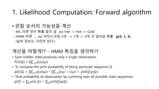 1. Likelihood Computation: Forward algorithm
• 관찰 순서의 가능성을 계산
- MC 라면 천이 확률 들의 곱 ex) Hot -> Hot -> Cold
- HMM 라면 … ex) 아이스크림 3개 -> 1개 -> 3개 가 일어날 확률 :p(3, 1, 3)
(날씨 정보는 가려져 있다.)
계산을 어떻게?? - HMM 특징을 생각하기
• Each hidden state produces only a single observation.
P 𝑂 𝑄 = 𝑖=1
𝑇
𝑝 𝑜𝑖 𝑞𝑖
• To compute the joint probability of being particular sequence Q
p(O,Q) = 𝑖=1
𝑇
𝑝 𝑜𝑖 𝑞𝑖 * 𝑖=1
𝑇
𝑝 𝑞𝑖 − 1 𝑞𝑖 = 𝑝 𝑂 𝑄 𝑝(𝑄)
• Total probability of observation by summing over all possible state sequences
p(O) = 𝑄 𝑝 𝑂, 𝑄 = 𝑄 𝑝 𝑂 𝑄 𝑝(𝑄)
12
 