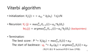 Viterbi algorithm
• Initialization: 𝑉1 𝑗 = = 𝑎𝑜𝑗 * 𝑏𝑗(𝑜1) 1≤j≤N
• Recursion: 𝑉𝑡 (j) = 𝑚𝑎𝑥𝑖=1
𝑁
𝑉𝑡−1 𝑖 ∗ 𝑎𝑖𝑗*𝑏𝑗 𝑂𝑡
b𝑡𝑡(𝑗) = 𝑎𝑟𝑔𝑚𝑎𝑥𝑖=1
𝑁
𝑉𝑡−1 𝑖 ∗ 𝑎𝑖𝑗*𝑏𝑗 𝑂𝑡 (backpointers)
• Termination:
The best score : P *= 𝑉𝑡(𝑞𝑓) = 𝑚𝑎𝑥𝑖=1
𝑁
𝑉𝑡 𝑖 ∗ 𝑎𝑖𝐹
The start of backtrace : 𝑞𝑡 *= 𝑏𝑡𝑇(𝑞𝑓) = 𝑎𝑟𝑔𝑚𝑎𝑥𝑖=1
𝑁
𝑉𝑡 𝑖 ∗ 𝑎𝑖𝐹
(계산이 끝난 후 backtrack하면서 State 선택함)
18
 