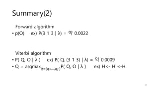 Summary(2)
Forward algorithm
• p(O) ex) P(3 1 3 | λ) = 약 0.0022
Viterbi algorithm
• P( Q, O | λ ) ex) P( Q, (3 1 3) | λ) = 약 0.0009
• Q = argmax𝑄=(𝑞1,…,𝑞𝑇)
P( Q, O | λ ) ex) H<- H <-H
20
 