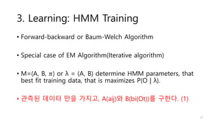 3. Learning: HMM Training
• Forward-backward or Baum-Welch Algorithm
• Special case of EM Algorithm(Iterative algorithm)
• M=(A, B, 𝜋) or λ = (A, B) determine HMM parameters, that
best fit training data, that is maximizes P(O | λ).
• 관측된 데이터 만을 가지고, A(aij)와 B(bi(Ot))를 구한다. (1)
21
 