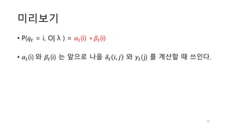 미리보기
• P(𝑞𝑡 = i, O| λ ) = 𝛼𝑡(i) ∗ 𝛽𝑡(i)
• 𝛼𝑡(i) 와 𝛽𝑡(i) 는 앞으로 나올 𝛿𝑡 𝑖, 𝑗 와 𝛾𝑡(j) 를 계산할 때 쓰인다.
25
 