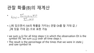 관찰 확률(B)의 재계산
•
• ( j에 있으면서 (Vk의 확률을 가지는) 관찰 Ot를 할 기대 값 /
j에 있을 기대 값) 으로 표현 가능
• we sum 𝛾𝑡(j) for all time steps t in which the observation Ot is the
symbol Vk. we sum 𝛾𝑡(j) over all time steps t.
• The result is the percentage of the times that we were in state j
and saw symbol vk
30
 