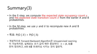 Summary(3)
• In the E-step, we compute the expected state occupancy count 𝛾
and the expected state transition count 𝛿 from the earlier A and B
probabilities.
• In the M-step, we use 𝛾 and 𝛿 to recompute new A and B
probabilities.
• 목표: P(O | λ’) > P(O | λ)
• 개념적으로 Forward-Backward Algorithm은 Unsupervised Learning
이 가능하지만, 실제로는 초기 값이 매우 중요하다. λ = (A, B)를
먼저 정의하고, A와 B를 트레이닝 시키는 것이 일반적.
32
 