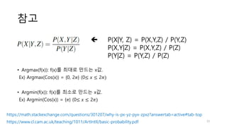 참고
 P(X|Y, Z) = P(X,Y,Z) / P(Y,Z)
P(X,Y|Z) = P(X,Y,Z) / P(Z)
P(Y|Z) = P(Y,Z) / P(Z)
https://math.stackexchange.com/questions/301207/why-is-px-yz-pyx-zpxz?answertab=active#tab-top
https://www.cl.cam.ac.uk/teaching/1011/ArtIntII/basic-probability.pdf
• Argmax(f(x)): f(x)를 최대로 만드는 x값.
Ex) Argmax(Cos(x)) = {0, 2𝜋} (0≤ 𝑥 ≤ 2𝜋)
• Argmin(f(x)): f(x)를 최소로 만드는 x값.
Ex) Argmin(Cos(x)) = {𝜋} (0≤ 𝑥 ≤ 2𝜋)
33
 