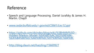 Reference
• Speech and Language Processing. Daniel Jurafsky & James H.
Martin. Chap9
• www.cedar.buffalo.edu/~govind/CS661/Lec12.ppt
• https://github.com/dsindex/blog/wiki/%5BHMM%5D--
Hidden-Markov-Model-%EA%B5%AC%ED%98%84-
%EA%B4%80%EC%A0%90%EC%97%90%EC%84%9C
• http://blog.daum.net/hazzling/15669927
34
 