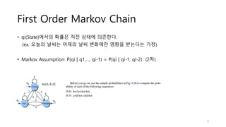 First Order Markov Chain
• qi(State)에서의 확률은 직전 상태에 의존한다.
(ex. 오늘의 날씨는 어제의 날씨 변화에만 영향을 받는다는 가정)
• Markov Assumption: P(qi | q1,…, qi-1) = P(qi | qi-1, qi-2) (2차)
5
 