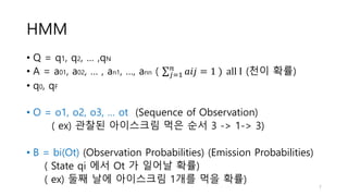 • Q = q1, q2, … ,qN
• A = a01, a02, … , an1, …, ann ( 𝑗=1
𝑛
𝑎𝑖𝑗 = 1 ) all I (천이 확률)
• q0, qF
• O = o1, o2, o3, … ot (Sequence of Observation)
( ex) 관찰된 아이스크림 먹은 순서 3 -> 1-> 3)
• B = bi(Ot) (Observation Probabilities) (Emission Probabilities)
( State qi 에서 Ot 가 일어날 확률)
( ex) 둘째 날에 아이스크림 1개를 먹을 확률)
HMM
7
 