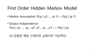 First Order Hidden Markov Model
• Markov Assumption: P(qi | q1,…, qi-1) = P(qi | qi-1)
• Output Independence:
P(oi | q1,…, qi,…,qT, o1,…,oi,…,oT ) = P(oi | qi)
Ot 관찰은 해당 스테이트 qi에서만 가능하다.
8
 