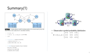 Summary(1)
• Q = q1, q2, … ,qN
• A = a01, a02, … , an1, …, ann ( 𝑗=1
𝑛
𝑎𝑖𝑗 = 1 ) all I (천이 확률)
• q0, qF
• O = o1, o2, o3, … ot (Sequence of Observation)
ex) 관찰된 아이스크림 먹은 순서 3 -> 1-> 3
ex) 관찰된 공 색깔의 순서 빨강 -> 파랑 -> 초록
• B = bi(Ot) (Observation Probabilities) (Emission Probabilities)
( State qi 에서 Ot 가 일어날 확률)
ex) 둘째 날에 아이스크림 1개를 먹을 확률
ex) 두번째 컵에서 초록색 공이 나올 확률
9
 