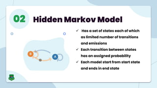 Hidden Markov Model
02
 Has a set of states each of which
as limited number of transitions
and emissions
 Each transition between states
has an assigned probability
 Each model start from start state
and ends in end state
 