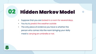 Hidden Markov Model
02
• Suppose that you are locked in a room for several days,
• You try to predict the weather outside
• The only piece of evidence you have is whether the
person who comes into the room bringing your daily
meal is carrying an umbrella or not.
 