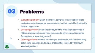 Problems
03
• Evaluation problem: Given the model, compute the probability that a
particular output sequence was produced by that model (solved by the
forward algorithm).
• Decoding problem: Given the model, find the most likely sequence of
hidden states which could have generated a given output sequence
(solved by the Viterbi algorithm),
• Learning problem: Given a set of output sequences, find the most likely
set of state transition and output probabilities (solved by the Baum-
Welch algorithm.)
 