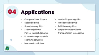 Applications
04
 Computational finance
 speed analysis
 Speech recognition
 Speech synthesis
 Part-of-speech tagging
 Document separation in
scanning solutions
 Machine translation
 Handwriting recognition
 Time series analysis
 Activity recognition
 Sequence classification
 Transportation forecasting
 