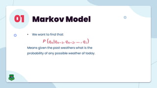 Markov Model
01
• We want to find that:
P (𝑞𝑛|𝑞𝑛−1, 𝑞𝑛−2, …. , 𝑞1)
Means given the past weathers what is the
probability of any possible weather of today.
 