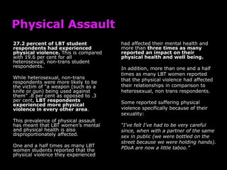 27.2 percent of LBT student           had affected their mental health and
respondents had experienced           more than three times as many
physical violence. This is compared   reported an impact on their
with 19.6 per cent for all            physical health and well being.
heterosexual, non-trans student
respondents.                          In addition, more than one and a half
                                      times as many LBT women reported
While heterosexual, non-trans         that the physical violence had affected
respondents were more likely to be
the victim of “a weapon (such as a    their relationships in comparison to
knife or gun) being used against      heterosexual, non trans respondents.
them” .8 per cent as opposed to .3
per cent, LBT respondents             Some reported suffering physical
experienced more physical
violence in every other area.         violence specifically because of their
                                      sexuality:
This prevalence of physical assault
has meant that LBT women‟s mental     “I've felt I've had to be very careful
and physical health is also           since, when with a partner of the same
disproportionately affected.          sex in public (we were bottled on the
                                      street because we were holding hands).
One and a half times as many LBT      PDoA are now a little taboo.”
women students reported that the
physical violence they experienced
 