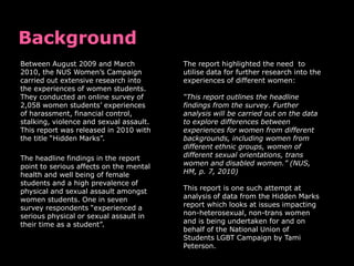 Between August 2009 and March            The report highlighted the need to
2010, the NUS Women‟s Campaign           utilise data for further research into the
carried out extensive research into      experiences of different women:
the experiences of women students.
They conducted an online survey of       “This report outlines the headline
2,058 women students‟ experiences        findings from the survey. Further
of harassment, financial control,        analysis will be carried out on the data
stalking, violence and sexual assault.   to explore differences between
This report was released in 2010 with    experiences for women from different
the title “Hidden Marks”.                backgrounds, including women from
                                         different ethnic groups, women of
The headline findings in the report      different sexual orientations, trans
point to serious affects on the mental   women and disabled women.” (NUS,
health and well being of female          HM, p. 7, 2010)
students and a high prevalence of
physical and sexual assault amongst      This report is one such attempt at
women students. One in seven             analysis of data from the Hidden Marks
survey respondents “experienced a        report which looks at issues impacting
serious physical or sexual assault in    non-heterosexual, non-trans women
their time as a student”.                and is being undertaken for and on
                                         behalf of the National Union of
                                         Students LGBT Campaign by Tami
                                         Peterson.
 