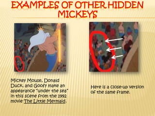 Examples of other hidden MickeysMickey Mouse, Donald Duck, and Goofy make an appearance “under the sea” in this scene from the 1992 movie The Little Mermaid.Here is a close-up version of the same frame.
