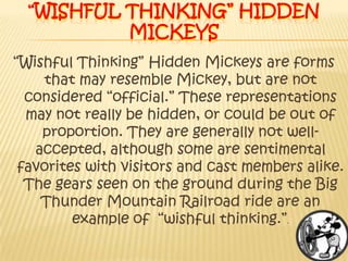 “Wishful Thinking” Hidden Mickeys“Wishful Thinking” Hidden Mickeys are forms that may resemble Mickey, but are not considered “official.” These representations may not really be hidden, or could be out of proportion. They are generally not well-accepted, although some are sentimental favorites with visitors and cast members alike. The gears seen on the ground during the Big Thunder Mountain Railroad ride are an example of  “wishful thinking.”.