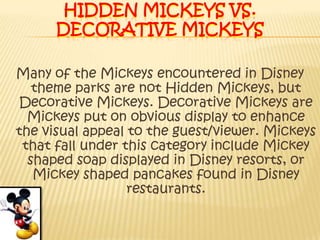 Hidden Mickeys VS. Decorative MickeysMany of the Mickeys encountered in Disney theme parks are not Hidden Mickeys, but Decorative Mickeys. Decorative Mickeys are Mickeys put on obvious display to enhance the visual appeal to the guest/viewer. Mickeys that fall under this category include Mickey shaped soap displayed in Disney resorts, or Mickey shaped pancakes found in Disney restaurants.