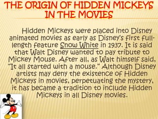 The origin of hidden Mickeys in the moviesHidden Mickeys were placed into Disney animated movies as early as Disney’s first full-length feature Snow White in 1937. It is said that Walt Disney wanted to pay tribute to Mickey Mouse. After all, as Walt himself said, “It all started with a mouse.” Although Disney artists may deny the existence of Hidden Mickeys in movies, perpetuating the mystery, it has became a tradition to include Hidden Mickeys in all Disney movies.