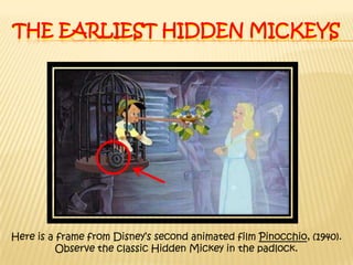 The earliest hidden MickeysHere is a frame from Disney’s second animated film Pinocchio, (1940). Observe the classic Hidden Mickey in the padlock. 