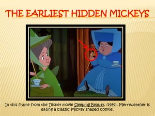 The earliest hidden MickeysIn this frame from the Disney movie Sleeping Beauty, (1959), Merryweather is eating a classic Mickey shaped cookie.