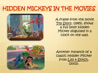 Hidden Mickeys in the moviesA frame from the movie Toy Story, (1995), shows a full body Hidden Mickey disguised in a clock on the wall.Another instance of a classic Hidden Mickey from Lilo & Stitch, (2002).