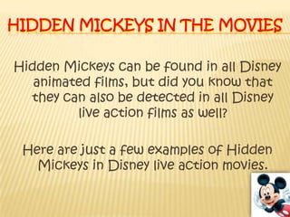Hidden Mickeys in the moviesHidden Mickeys can be found in all Disney animated films, but did you know that they can also be detected in all Disney live action films as well? Here are just a few examples of Hidden Mickeys in Disney live action movies.