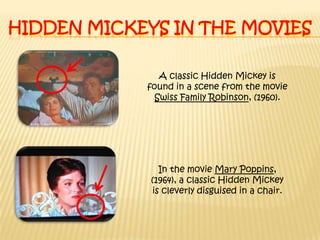 Hidden Mickeys in the moviesA classic Hidden Mickey is found in a scene from the movie Swiss Family Robinson, (1960).In the movie Mary Poppins, (1964), a classic Hidden Mickey is cleverly disguised in a chair.
