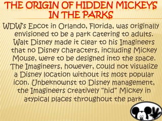 The origin of Hidden mickeys in the parksWDW’s Epcot in Orlando, Florida, was originally envisioned to be a park catering to adults. Walt Disney made it clear to his Imagineers that no Disney characters, including Mickey Mouse, were to be designed into the space. The Imagineers, however, could not visualize a Disney location without its most popular icon. Unbeknownst to Disney management, the Imagineers creatively “hid” Mickey in atypical places throughout the park.