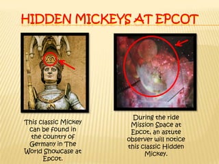 Hidden mickeys at epcotDuring the ride Mission Space at Epcot, an astute observer will notice this classic Hidden Mickey.This classic Mickey can be found in the country of Germany in The World Showcase at Epcot. 
