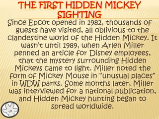 The first hidden Mickey sightingSince Epcot opened in 1982, thousands of guests have visited, all oblivious to the clandestine world of the Hidden Mickey. It wasn’t until 1989, when Arlen Miller penned an article for Disney employees, that the mystery surrounding Hidden Mickeys came to light. Miller noted the form of Mickey Mouse in “unusual places” in WDW parks. Some months later, Miller was interviewed for a national publication, and Hidden Mickey hunting began to spread worldwide. 